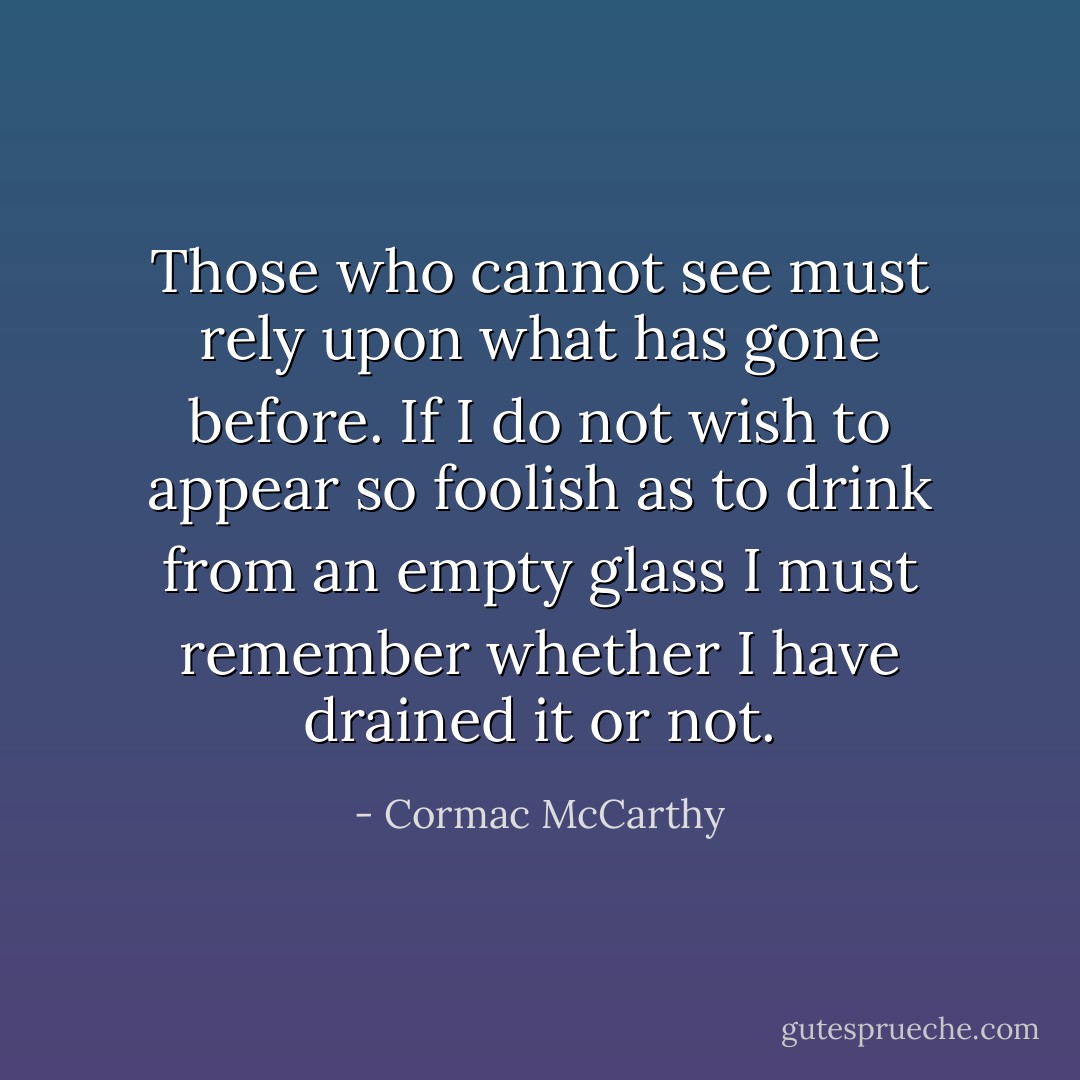 Those who cannot see must rely upon what has gone before. If I do not wish to appear so foolish as to drink from an empty glass I must remember whether I have drained it or not. - Cormac McCarthy