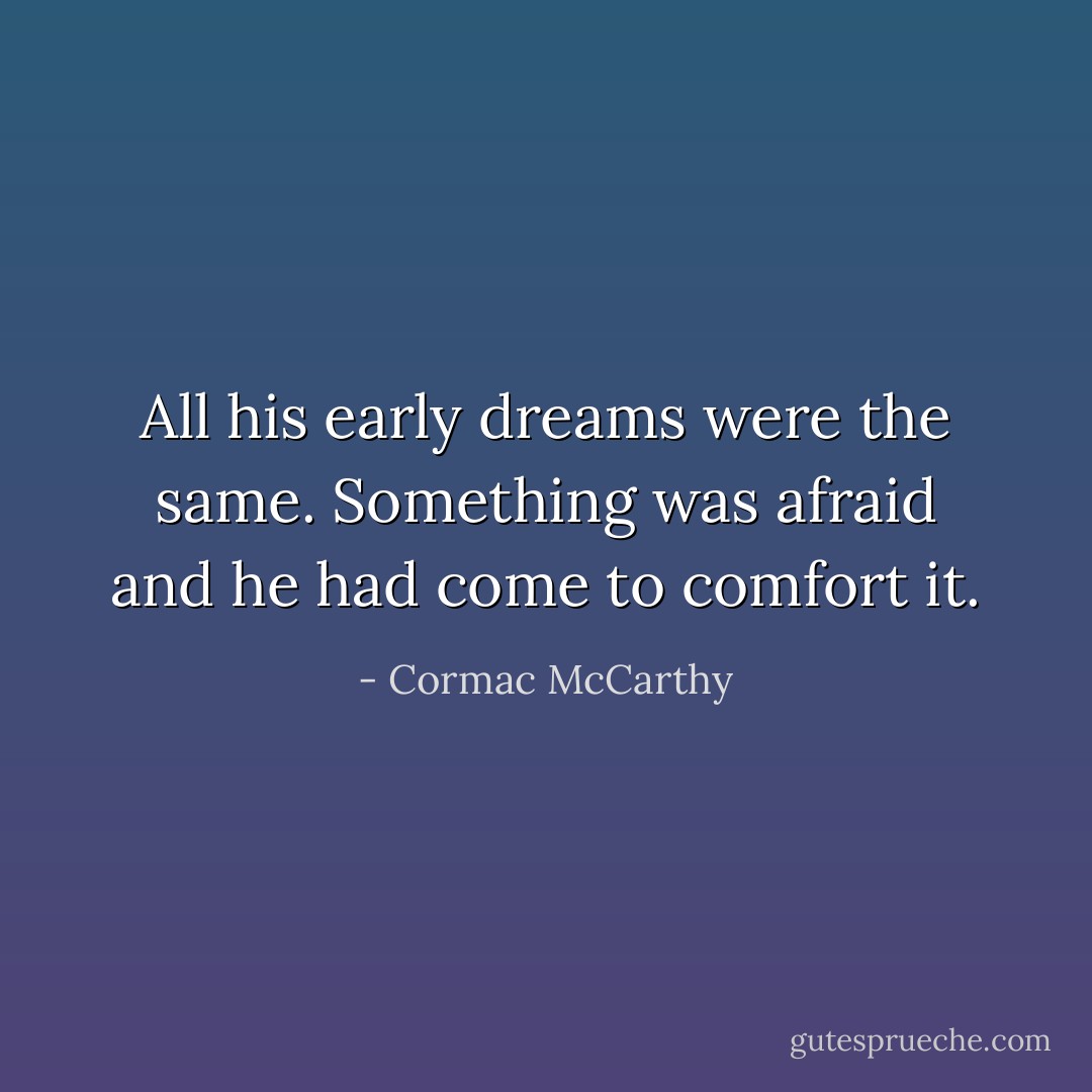 All his early dreams were the same. Something was afraid and he had come to comfort it. - Cormac McCarthy