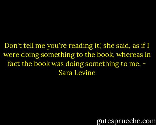 Don't tell me you're reading it,' she said, as if I were doing something to the book, whereas in fact the book was doing something to me. - Sara Levine
