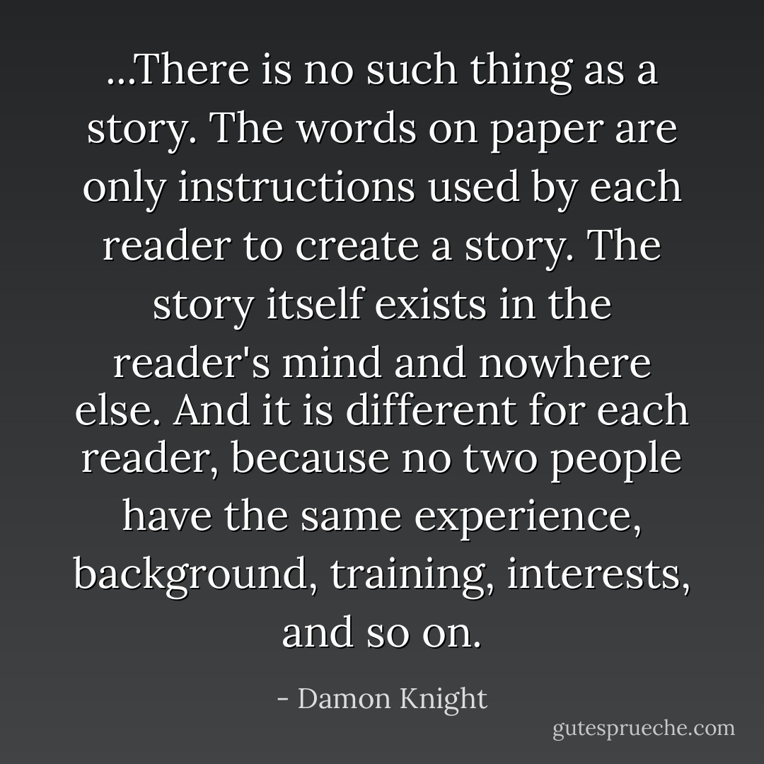 ...There is no such thing as <i>a</i> story. The words on paper are only instructions used by each reader to create a story. The story itself exists in the reader's mind and nowhere else. And it is different for each reader, because no two people have the same experience, background, training, interests, and so on. - Damon Knight