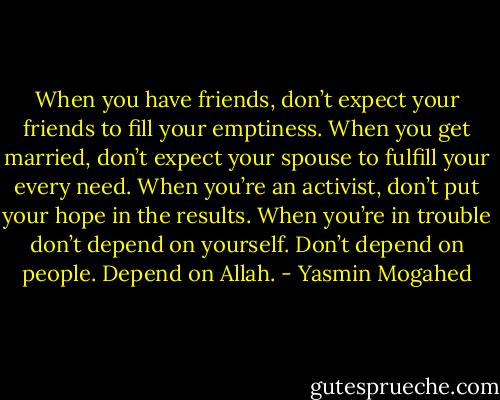 When you have friends, don’t expect your friends to fill your emptiness. When you get married, don’t expect your spouse to fulfill your every need. When you’re an activist, don’t put your hope in the results. When you’re in trouble don’t depend on yourself. Don’t depend on people. Depend on Allah. - Yasmin Mogahed