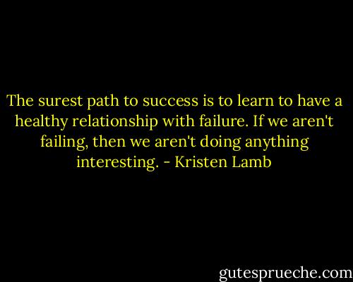 The surest path to success is to learn to have a healthy relationship with failure. If we aren't failing, then we aren't doing anything interesting. - Kristen Lamb