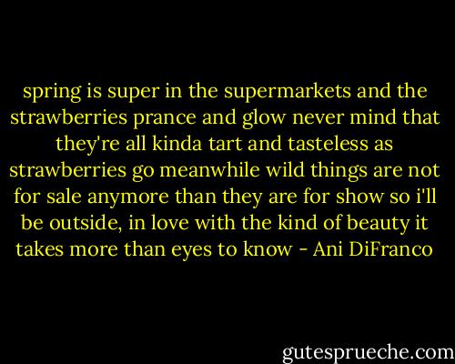 spring is super in the supermarkets<br />and the strawberries prance and glow<br />never mind that they're all kinda tart and tasteless<br />as strawberries go<br />meanwhile wild things are not for sale<br />anymore than they are for show<br />so i'll be outside, in love with the kind of beauty<br />it takes more than eyes to know - Ani DiFranco