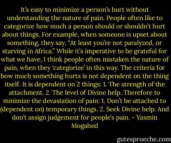 It’s easy to minimize a person’s hurt without understanding the nature of pain. People often like to categorize how much a person should or shouldn’t hurt about things. For example, when someone is upset about something, they say, “At least you’re not paralyzed, or starving in Africa.” While it’s imperative to be grateful for what we have, I think people often mistaken the nature of pain, when they ‘categorize’ in this way. The criteria for how much something hurts is not dependent on the thing itself. It is dependent on 2 things:<br />1. The strength of the attachment.<br />2. The level of Divine help.<br />Therefore to minimize the devastation of pain:<br />1. Don’t be attached to (dependent on) temporary things.<br />2. Seek Divine help.<br />And don’t assign judgement for people’s pain. - Yasmin Mogahed