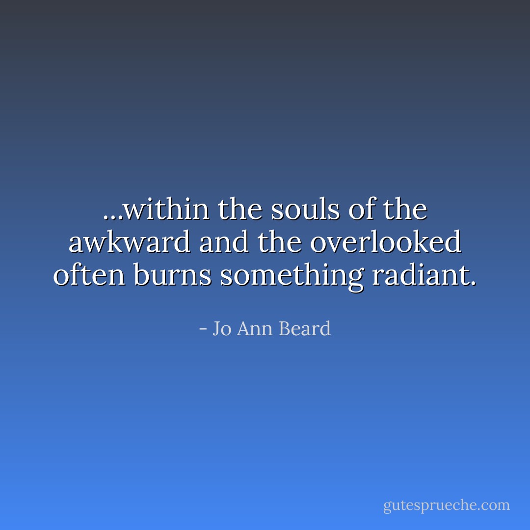 ...within the souls of the awkward and the overlooked often burns something radiant. - Jo Ann Beard