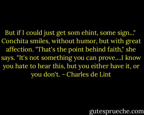 But if I could just get som ehint, some sign..." <br />Conchita smiles, without humor, but with great affection. "That's the point behind faith," she says. "It's not something you can prove....I know you hate to hear this, but you either have it, or you don't. - Charles de Lint