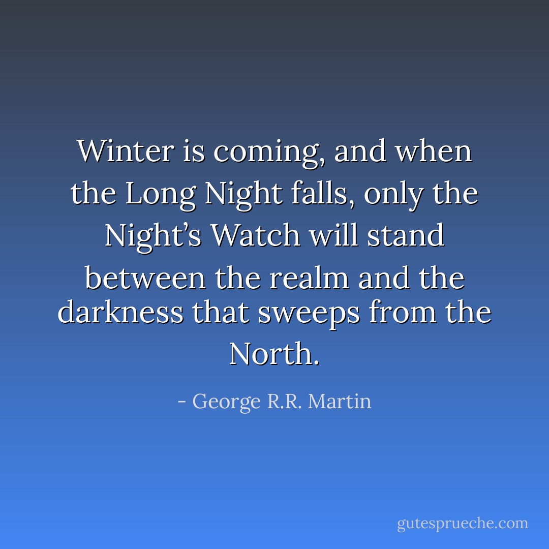 Winter is coming, and when the Long Night falls, only the Night’s Watch will stand between the realm and the darkness that sweeps from the North. - George R.R. Martin