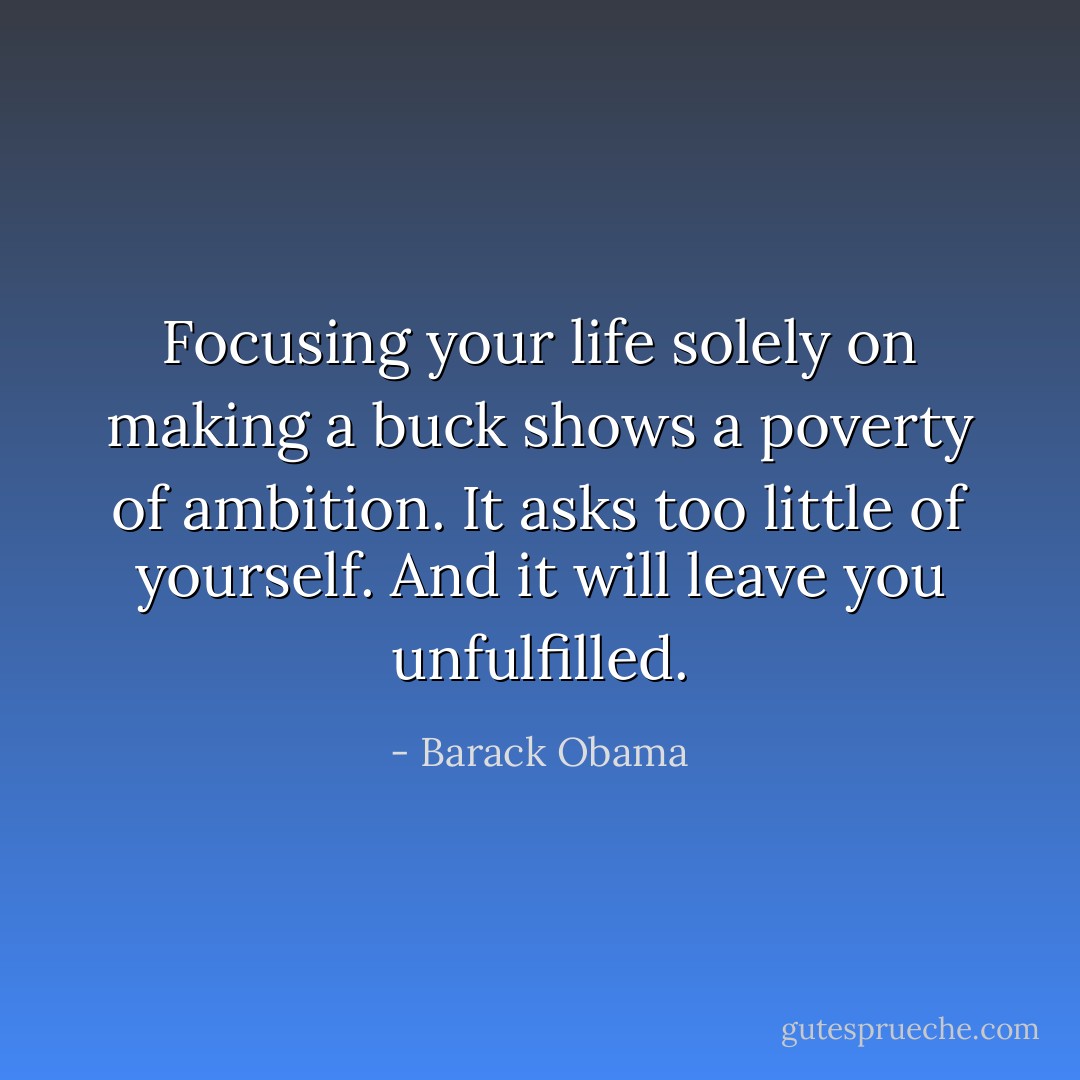Focusing your life solely on making a buck shows a poverty of ambition. It asks too little of yourself. And it will leave you unfulfilled. - Barack Obama