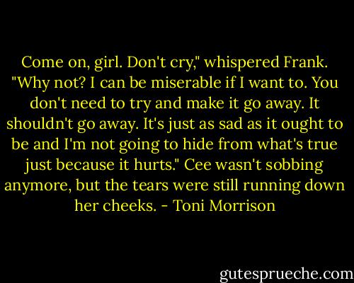Come on, girl. Don't cry," whispered Frank. "Why not? I can be miserable if I want to. You don't need to try and make it go away. It shouldn't go away. It's just as sad as it ought to be and I'm not going to hide from what's true just because it hurts." Cee wasn't sobbing anymore, but the tears were still running down her cheeks. - Toni Morrison
