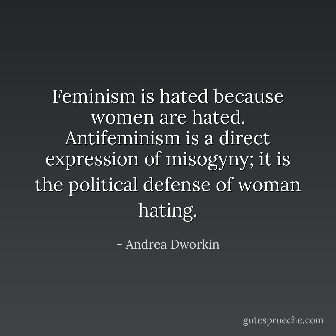Feminism is hated because women are hated. Antifeminism is a direct expression of misogyny; it is the political defense of woman hating. - Andrea Dworkin