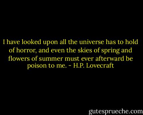 I have looked upon all the universe has to hold of horror, and even the skies of spring and flowers of summer must ever afterward be poison to me. - H.P. Lovecraft