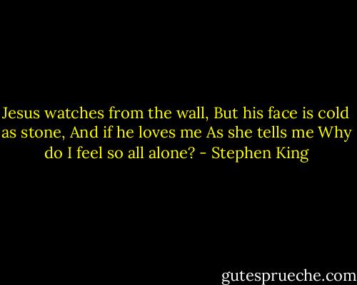 Jesus watches from the wall,<br />But his face is cold as stone,<br />And if he loves me<br />As she tells me<br />Why do I feel so all alone? - Stephen King