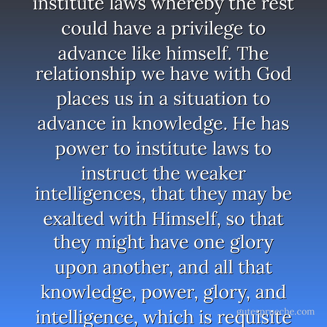 God himself, finding he was in the midst of spirits and glory, because he was more intelligent, saw proper to institute laws whereby the rest could have a privilege to advance like himself. The relationship we have with God places us in a situation to advance in knowledge. He has power to institute laws to instruct the weaker intelligences, that they may be exalted with Himself, so that they might have one glory upon another, and all that knowledge, power, glory, and intelligence, which is requisite in order to save them in the world of spirits. (King Follett Discourse)  - Joseph Smith Jr.