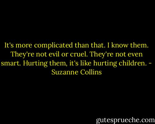It's more complicated than that. I know them. They're not evil or cruel. They're not even smart. Hurting them, it's like hurting children. - Suzanne Collins