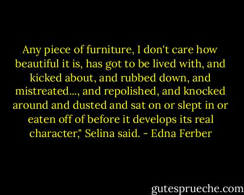 Any piece of furniture, I don't care how beautiful it is, has got to be lived with, and kicked about, and rubbed down, and mistreated..., and repolished, and knocked around and dusted and sat on or slept in or eaten off of before it develops its real character," Selina said. - Edna Ferber