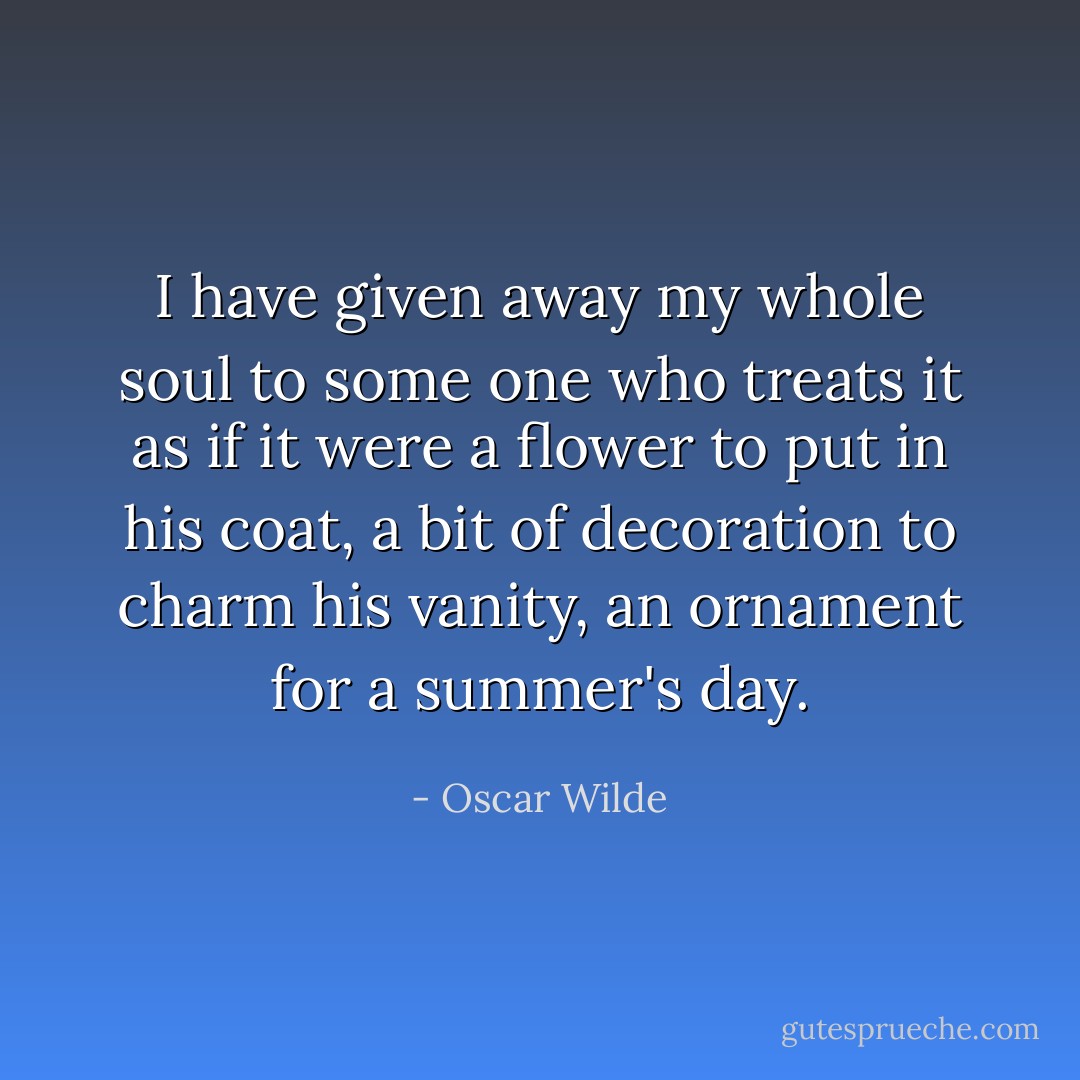 I have given away my whole soul to some one who treats it as if it were a flower to put in his coat, a bit of decoration to charm his vanity, an ornament for a summer's day. - Oscar Wilde