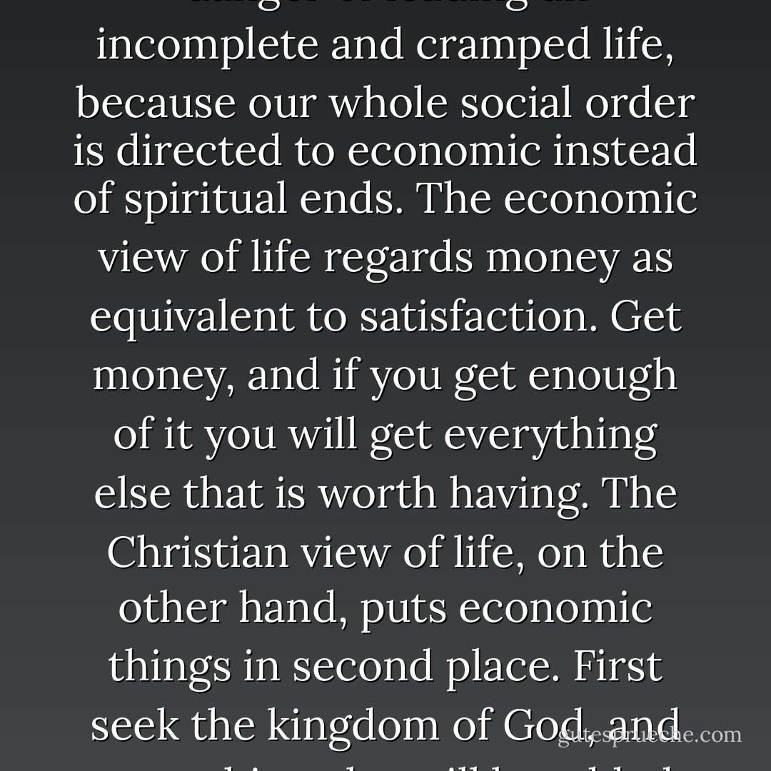 The great fault of modern democracy -- a fault that is common to the capitalist and the socialist -- is that it accepts economic wealth as the end of society and the standard of personal happiness....<br /><br />The great curse of our modern society is not so much lack of money as the fact that the lack of money condemns a man to a squalid and incomplete existence. But even if he has money, and a great deal of it, he is still in danger of leading an incomplete and cramped life, because our whole social order is directed to economic instead of spiritual ends. The economic view of life regards money as equivalent to satisfaction. Get money, and if you get enough of it you will get everything else that is worth having. The Christian view of life, on the other hand, puts economic things in second place. First seek the kingdom of God, and everything else will be added to you. And this is not so absurd as it sounds, for we have only to think for a moment to realise that the ills of modern society do not spring from poverty in fact, society today is probably richer in material wealth than any society that has ever existed. What we are suffering from is lack of social adjustment and the failure to subordinate material and economic goods to human and spiritual ones. - Christopher Henry Dawson