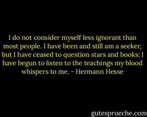 I do not consider myself less ignorant than most people. I have been and still am a seeker, but I have ceased to question stars and books; I have begun to listen to the teachings my blood whispers to me. - Hermann Hesse