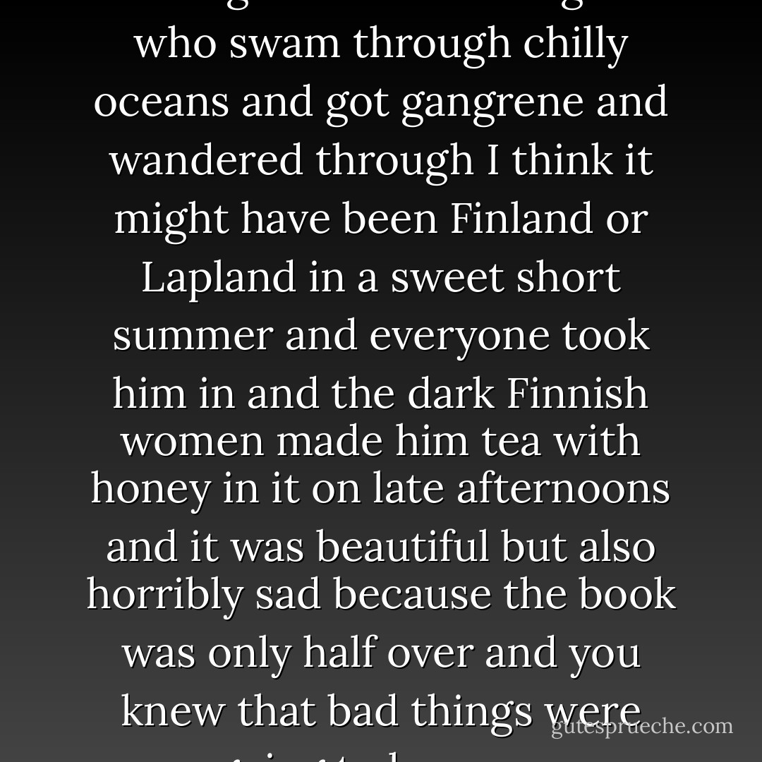 There was the biography of a Norwegian resistance fighter who swam through chilly oceans and got gangrene and wandered through I think it might have been Finland or Lapland in a sweet short summer and everyone took him in and the dark Finnish women made him tea with honey in it on late afternoons and it was beautiful but also horribly sad because the book was only half over and you knew that bad things were going to happen. - William T. Vollmann