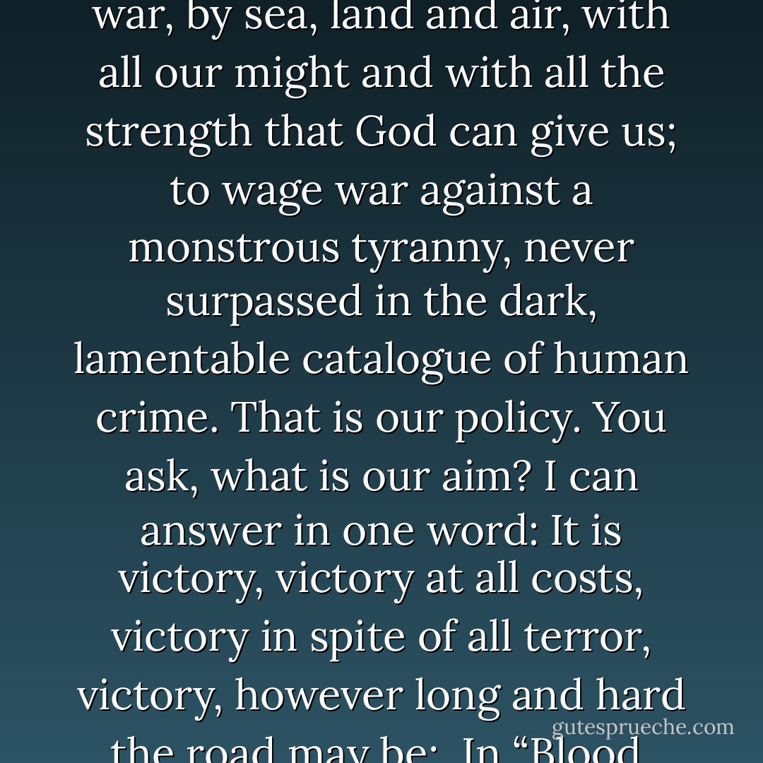 I have nothing to offer but blood, toil, tears and sweat. We have before us an ordeal of the most grievous kind. We have before us many, many long months of struggle and of suffering. You ask, what is our policy? I can say: It is to wage war, by sea, land and air, with all our might and with all the strength that God can give us; to wage war against a monstrous tyranny, never surpassed in the dark, lamentable catalogue of human crime. That is our policy. You ask, what is our aim? I can answer in one word: It is victory, victory at all costs, victory in spite of all terror, victory, however long and hard the road may be;<br /><br />In “Blood, Toil, Tears, and Sweat,” his first speech as Prime Minister to the House of Commons May 13, 1940 quoted by Jeffrey R. Holland in “However Long and Hard the Road” BYU Devotional 18 Jan 1983 - Winston S. Churchill