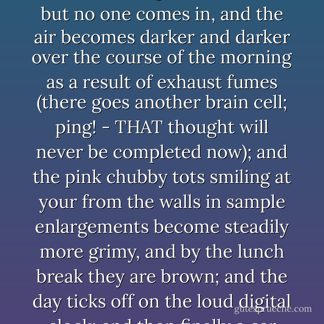 At the time that he had seriously begun to consolidate his organization, Parker was working in a custom photo lab. The reader who is not much taken by audiovisual pastimes may have a deficient picture of that place where Parker was employed; or perhaps not so much a deficient picture--the dyes faded, shoddily spotted, brutishly burned in and doltishly dodged by subhuman technicians under the glare of the enlargers--as an image which had been misfiled in the archives of the memory, representing instead one of those bleak Photo Drive-Ups and Presto Printses located nowadays on the corner of almost every large parking lot, in which the clerks wait sadly behind their glass counters, but no one comes in, and the air becomes darker and darker over the course of the morning as a result of exhaust fumes (there goes another brain cell; ping! - THAT thought will never be completed now); and the pink chubby tots smiling at your from the walls in sample enlargements become steadily more grimy, and by the lunch break they are brown; and the day ticks off on the loud digital clock; and then finally a car creeps into the lot, and a popeyed couple locks that vehicle doors listlessly; they request a reprint of a washed-out snapshot of their son who was killed in the Indian Wars, and they go away; and after a long time here comes a slick-haired teenager who once took a few pix of his girlfriend holding a balloon at the zoo in front of the monkey cage on a dirty overcast day, and the clerk can tell just by looking at this customer that they won’t come out, because the guy’s a loser if the clerk knows anything at all about losers and in fact he knows a hell of a lot about losers because why else would he be stuck with this job? - William T. Vollmann