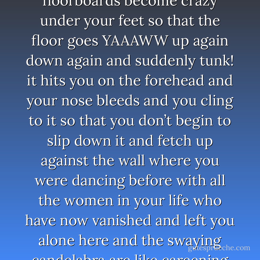 But on Thursday only the committed regulars are there, and they do what they do on Thursday, delving into pagan rituals of worship to the amber gods that let you see to the lurching anger that spins you round and round at the center of things beyond lines and angles and the very floorboards become crazy under your feet so that the floor goes YAAAWW up again down again and suddenly tunk! it hits you on the forehead and your nose bleeds and you cling to it so that you don’t begin to slip down it and fetch up against the wall where you were dancing before with all the women in your life who have now vanished and left you alone here and the swaying candelabra are like careening galaxies burning into the back of your head; you don’t dare to roll over on your back and look straight into all those stars or you will be blinded; and from the cool floor and the smell of your own puke you gain more and more understanding of the universe. - William T. Vollmann