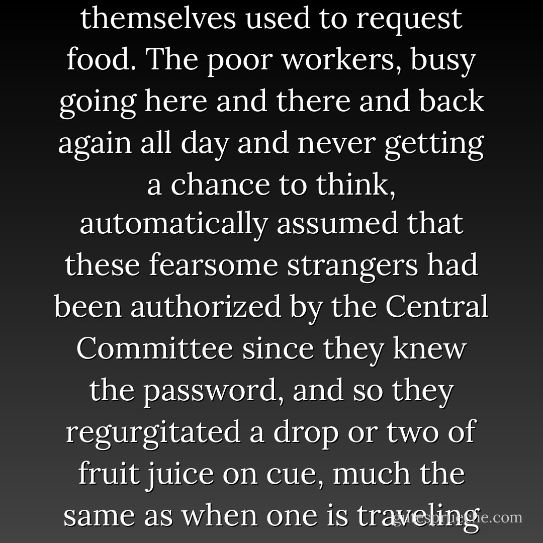 But the remarkable thing about the beetles was their sensitivity to all the grammar and directives and slogans and even unstated desires of the ant world, which they learned to manipulate. They first memorized the proper antenna-vibration and foreleg-tap which the ants themselves used to request food. The poor workers, busy going here and there and back again all day and never getting a chance to think, automatically assumed that these fearsome strangers had been authorized by the Central Committee since they knew the password, and so they regurgitated a drop or two of fruit juice on cue, much the same as when one is traveling across Europe or Asia on the train and a person in uniform requests one’s passport, one’s ticket, takes them away, and comes back, or else does not come back, having sold them; a badge and a superior manner can obtain anything in this world. - William T. Vollmann