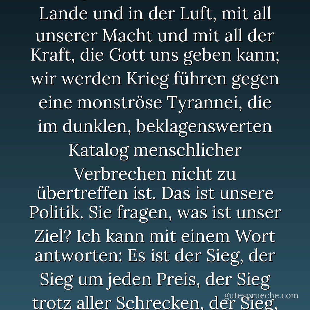 Ich habe nichts anderes zu bieten als Blut, Mühsal, Tränen und Schweiß. Vor uns liegt eine harte Prüfung der schwersten Art. Wir haben viele, viele lange Monate des Kampfes und des Leidens vor uns. Sie fragen, was ist unsere Politik? Ich kann es euch sagen: Wir werden Krieg führen, zu Wasser, zu Lande und in der Luft, mit all unserer Macht und mit all der Kraft, die Gott uns geben kann; wir werden Krieg führen gegen eine monströse Tyrannei, die im dunklen, beklagenswerten Katalog menschlicher Verbrechen nicht zu übertreffen ist. Das ist unsere Politik. Sie fragen, was ist unser Ziel? Ich kann mit einem Wort antworten: Es ist der Sieg, der Sieg um jeden Preis, der Sieg trotz aller Schrecken, der Sieg, wie lang und hart der Weg auch sein mag."<br /><br />In "Blood, Toil, Tears, and Sweat", seiner ersten Rede als Premierminister vor dem Unterhaus am 13. Mai 1940, zitiert von Jeffrey R. Holland in "However Long and Hard the Road" BYU Devotional 18 Jan 1983 - Winston S. Churchill<