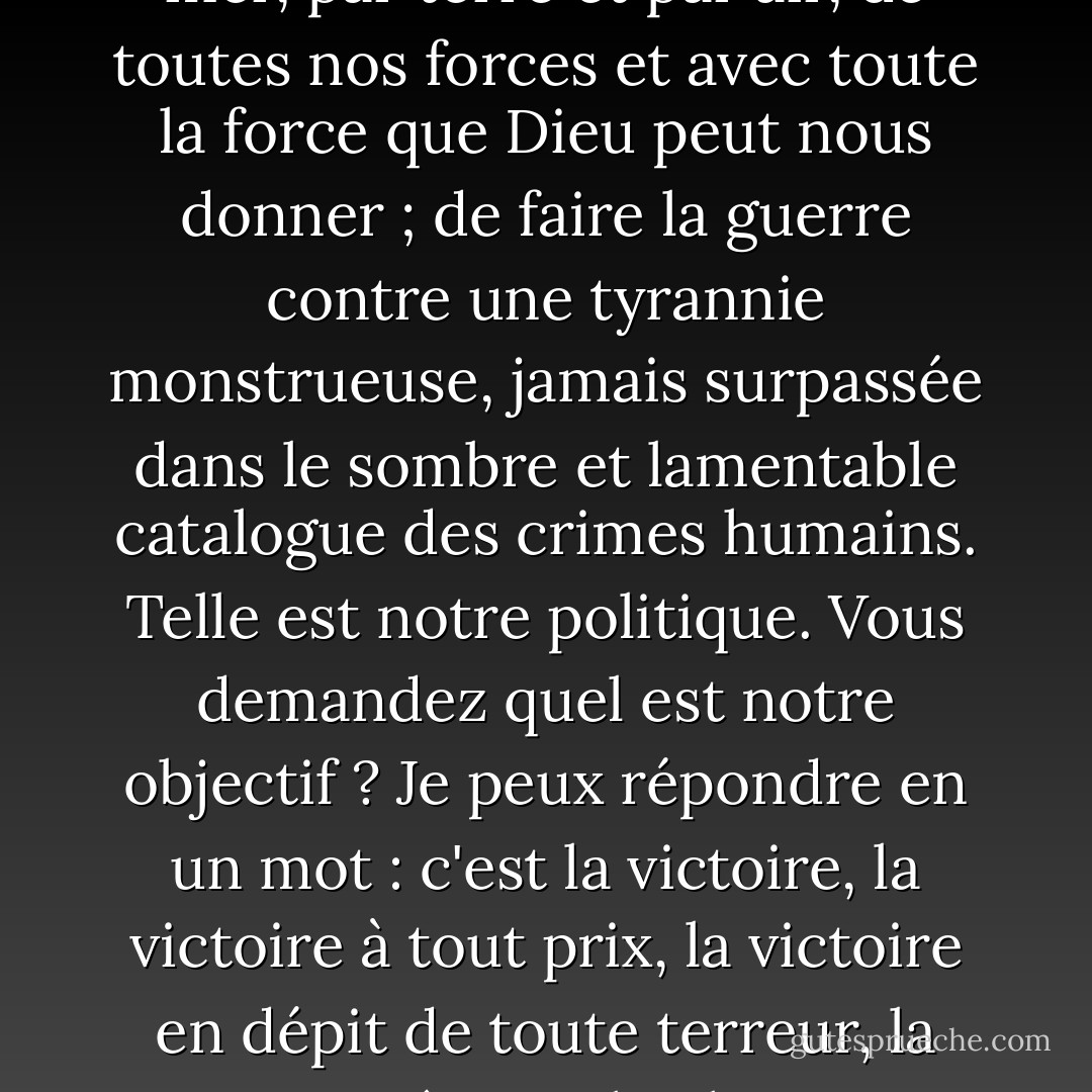 Je n'ai rien d'autre à offrir que du sang, du labeur, des larmes et de la sueur. Nous avons devant nous une épreuve des plus douloureuses. Nous avons devant nous de longs mois de lutte et de souffrance. Vous demandez : quelle est notre politique ? Je peux vous le dire : C'est de faire la guerre, par mer, par terre et par air, de toutes nos forces et avec toute la force que Dieu peut nous donner ; de faire la guerre contre une tyrannie monstrueuse, jamais surpassée dans le sombre et lamentable catalogue des crimes humains. Telle est notre politique. Vous demandez quel est notre objectif ? Je peux répondre en un mot : c'est la victoire, la victoire à tout prix, la victoire en dépit de toute terreur, la victoire, même si le chemin est long et difficile;<br /><br />Dans "Blood, Toil, Tears, and Sweat", son premier discours en tant que Premier ministre à la Chambre des communes le 13 mai 1940, cité par Jeffrey R. Holland dans "However Long and Hard the Road" BYU Devotional 18 janv. 1983 - Winston S. Churchill