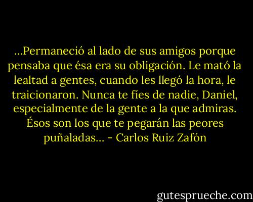 …Permaneció al lado de sus amigos porque pensaba que ésa era su obligación. Le mató la lealtad a gentes, cuando les llegó la hora, le traicionaron. Nunca te fíes de nadie, Daniel, especialmente de la gente a la que admiras. Ésos son los que te pegarán las peores puñaladas… - Carlos Ruiz Zafón