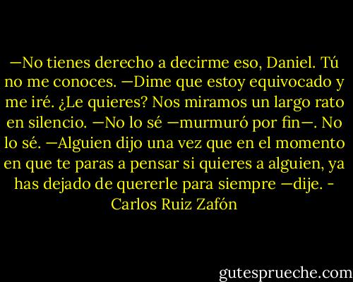 —No tienes derecho a decirme eso, Daniel. Tú no me conoces.<br />—Dime que estoy equivocado y me iré. ¿Le quieres?<br />Nos miramos un largo rato en silencio.<br />—No lo sé —murmuró por fin—. No lo sé.<br />—Alguien dijo una vez que en el momento en que te paras a pensar si quieres a alguien, ya has dejado de quererle para siempre —dije. - Carlos Ruiz Zafón