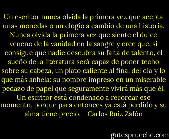 Un escritor nunca olvida la primera vez que acepta unas monedas o un elogio a cambio de una historia. Nunca olvida la primera vez que siente el dulce veneno de la vanidad en la sangre y cree que, si consigue que nadie descubra su falta de talento, el sueño de la literatura será capaz de poner techo sobre su cabeza, un plato caliente al final del día y lo que más anhela: su nombre impreso en un miserable pedazo de papel que seguramente vivirá más que él. Un escritor está condenado a recordar ese momento, porque para entonces ya está perdido y su alma tiene precio. - Carlos Ruiz Zafón