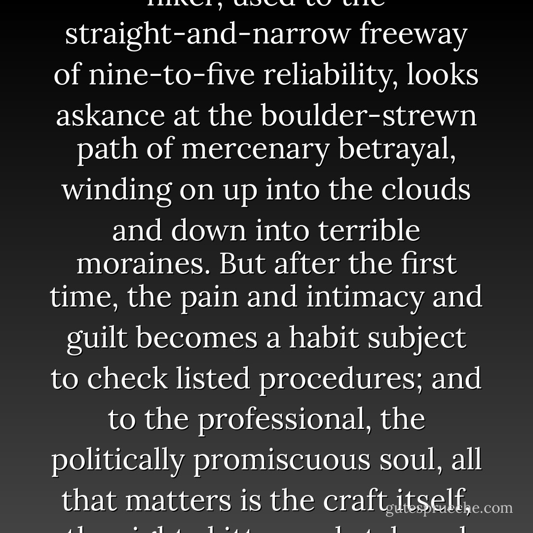 Frank thought. Each time he became someone else’s spy it got easier. The ideological virgin usually finds his first time an excruciating experience, just as an amateur hiker, used to the straight-and-narrow freeway of nine-to-five reliability, looks askance at the boulder-strewn path of mercenary betrayal, winding on up into the clouds and down into terrible moraines. But after the first time, the pain and intimacy and guilt becomes a habit subject to check listed procedures; and to the professional, the politically promiscuous soul, all that matters is the craft itself, the right skitter and stab and swing of the hips, so that in the end you can laugh at the inevitability of your own violent death. Frank was now almost at that stage. - William T. Vollmann