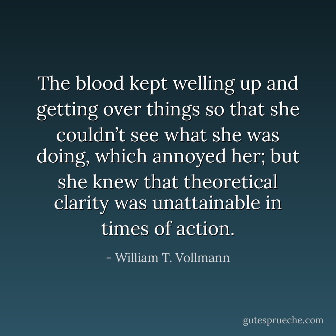 The blood kept welling up and getting over things so that she couldn’t see what she was doing, which annoyed her; but she knew that theoretical clarity was unattainable in times of action. - William T. Vollmann