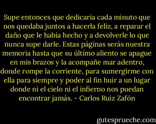 Supe entonces que dedicaría cada minuto que nos quedaba juntos a hacerla feliz, a reparar el daño que le había hecho y a devolverle lo que nunca supe darle. Estas páginas serás nuestra memoria hasta que su último aliento se apague en mis brazos y la acompañe mar adentro, donde rompe la corriente, para sumergirme con ella para siempre y poder al fin huir a un lugar donde ni el cielo ni el infierno nos puedan encontrar jamás. - Carlos Ruiz Zafón
