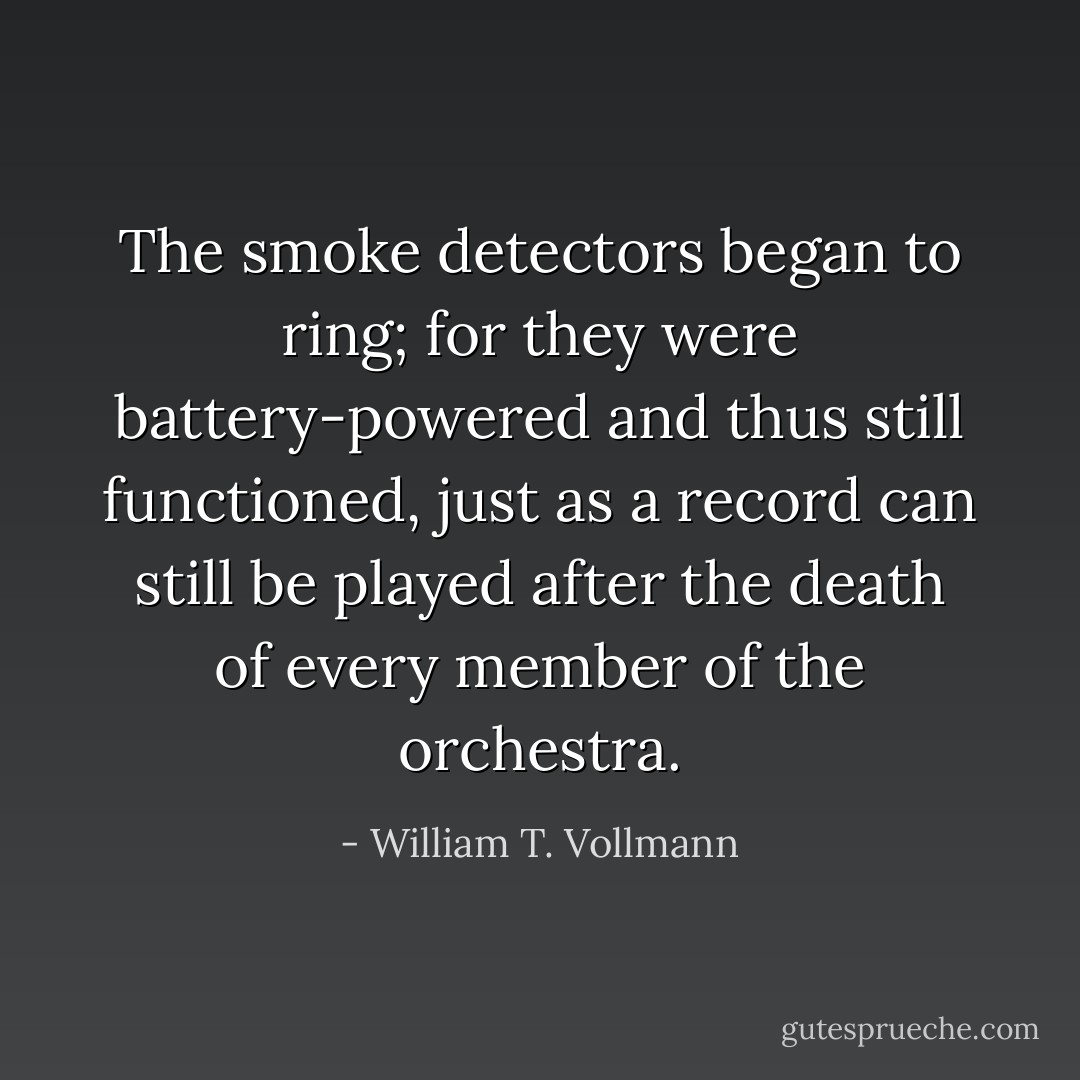 The smoke detectors began to ring; for they were battery-powered and thus still functioned, just as a record can still be played after the death of every member of the orchestra. - William T. Vollmann