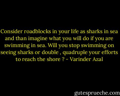 Consider roadblocks in your life as sharks in sea and than imagine what you will do if you are swimming in sea. Will you stop swimming on seeing sharks or double , quadruple your efforts to reach the shore ? - Varinder Azal