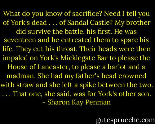 What do you know of sacrifice? Need I tell you of York's dead . . . of Sandal Castle? My brother did survive the battle, his first. He was seventeen and he entreated them to spare his life. They cut his throat. Their heads were then impaled on York's Micklegate Bar to please the House of Lancaster, to please a harlot and a madman. She had my father's head crowned with straw and she left a spike between the two. . . . That one, she said, was for York's other son. - Sharon Kay Penman