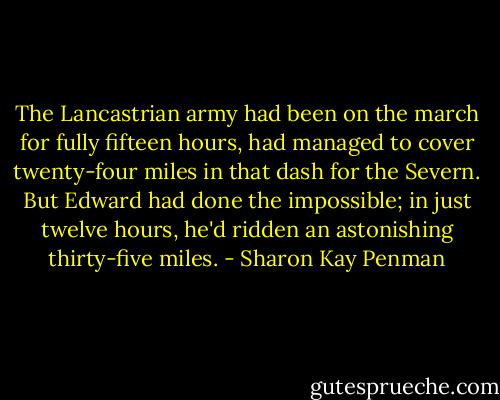 The Lancastrian army had been on the march for fully fifteen hours, had managed to cover twenty-four miles in that dash for the Severn. But Edward had done the impossible; in just twelve hours, he'd ridden an astonishing thirty-five miles. - Sharon Kay Penman
