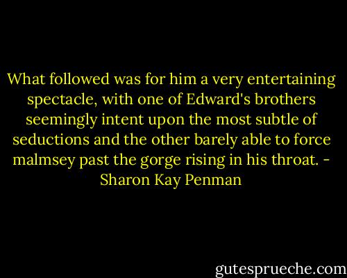 What followed was for him a very entertaining spectacle, with one of Edward's brothers seemingly intent upon the most subtle of seductions and the other barely able to force malmsey past the gorge rising in his throat. - Sharon Kay Penman