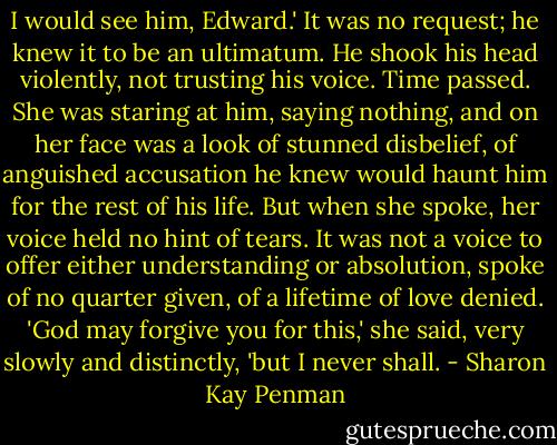 I would see him, Edward.'<br />It was no request; he knew it to be an ultimatum. He shook his head violently, not trusting his voice. Time passed. She was staring at him, saying nothing, and on her face was a look of stunned disbelief, of anguished accusation he knew would haunt him for the rest of his life. But when she spoke, her voice held no hint of tears. It was not a voice to offer either understanding or absolution, spoke of no quarter given, of a lifetime of love denied.<br />'God may forgive you for this,' she said, very slowly and distinctly, 'but I never shall. - Sharon Kay Penman