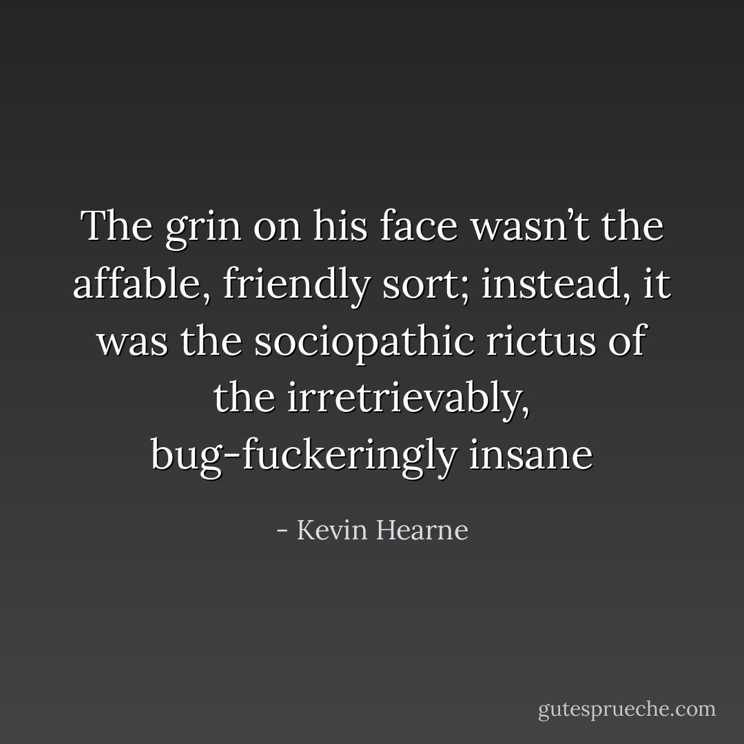 The grin on his face wasn’t the affable, friendly sort; instead, it was the sociopathic rictus of the irretrievably, bug-fuckeringly insane - Kevin Hearne