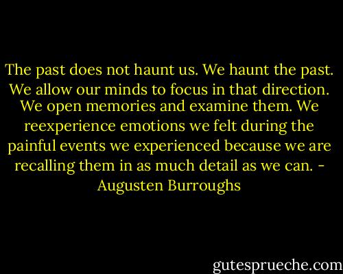 The past does not haunt us. We haunt the past. We allow our minds to focus in that direction. We open memories and examine them. We reexperience emotions we felt during the painful events we experienced because we are recalling them in as much detail as we can. - Augusten Burroughs