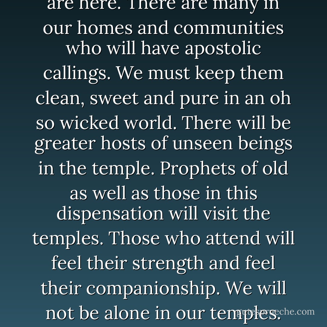 The season of the world before us will be like no other in the history of mankind. Satan has unleashed every evil, every scheme, every blatant, vile perversion ever known to man in any generation. Just as this is the dispensation of the fullness of times, so it is also the dispensation of the fullness of evil. We and our wives and husbands, our children, and our members must find safety. There is no safety in the world: wealth cannot provide it, enforcement agencies cannot assure it, membership in this Church alone cannot bring it.<br />	As the evil night darkens upon this generation, we must come to the temple for light and safety. In our temples we find quiet, sacred havens where the storm cannot penetrate to us. There are hosts of unseen sentinels watching over and guarding our temples. Angels attend every door. As it was in the days of Elisha, so it will be for us: “Those that be with us are more than they that be against us.”<br />	Before the Savior comes the world will darken. There will come a period of time where even the elect will lose hope if they do not come to the temples. The world will be so filled with evil that the righteous will only feel secure within these walls. The saints will come here not only to do vicarious work, but to find a haven of peace. They will long to bring their children here for safety’s sake.<br />	I believe we may well have living on the earth now or very soon the boy or babe who will be the prophet of the Church when the Savior comes. Those who will sit in the Quorum of Twelve Apostles are here. There are many in our homes and communities who will have apostolic callings. We must keep them clean, sweet and pure in an oh so wicked world. There will be greater hosts of unseen beings in the temple. Prophets of old as well as those in this dispensation will visit the temples. Those who attend will feel their strength and feel their companionship. We will not be alone in our temples.<br />	Our garments worn as instructed will clothe us in a manner as protective as temple walls. The covenants and ordinances will fill us with faith as a living fire. In a day of desolating sickness, scorched earth, barren wastes, sickening plagues, disease, destruction, and death, we as a people will rest in the shade of trees, we will drink from the cooling fountains. We will abide in places of refuge from the storm, we will mount up as on eagle’s wings, we will be lifted out of an insane and evil world. We will be as fair as the sun and clear as the moon.<br />	The Savior will come and will honor his people. Those who are spared and prepared will be a temple-loving people. They will know Him. They will cry out, “Blessed be the name of He that cometh in the name of the Lord; thou are my God and I will bless thee; thou are my God and I will exalt thee.”<br />	Our children will bow down at His feet and worship Him as the Lord of Lords, the King of Kings. They will bathe His feet with their tears and He will weep and bless them for having suffered through the greatest trials ever known to man. His bowels will be filled with compassion and His heart will swell wide as eternity and He will love them. He will bring peace that will last a thousand years and they will receive their reward to dwell with Him. Let us prepare them with faith to surmount every trial and every condition. We will do it in these holy, sacred temples. Come, come, oh come up to the temples of the Lord and abide in His presence. - Vaughn J. Featherstone