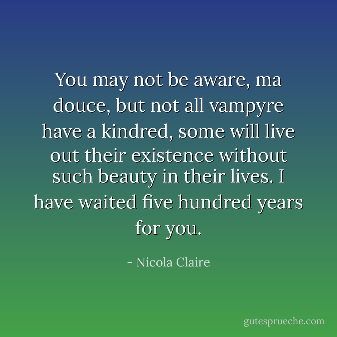 You may not be aware, ma douce, but not all vampyre have a kindred, some will live out their existence without such beauty in their lives. I have waited five hundred years for you. - Nicola Claire