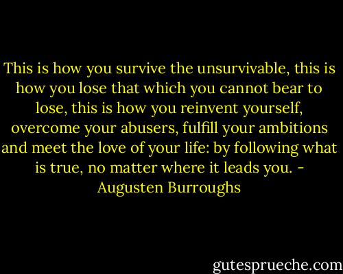 This is how you survive the unsurvivable, this is how you lose that which you cannot bear to lose, this is how you reinvent yourself, overcome your abusers, fulfill your ambitions and meet the love of your life: by following what is true, no matter where it leads you. - Augusten Burroughs
