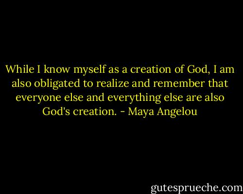 While I know myself as a creation of God, I am also obligated to realize and remember that everyone else and everything else are also God's creation. - Maya Angelou