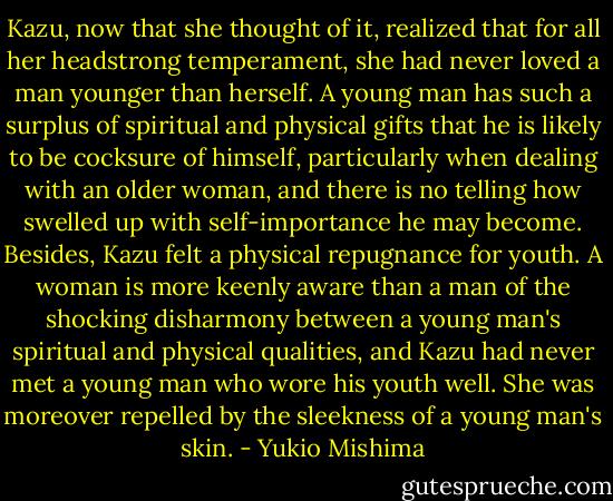 Kazu, now that she thought of it, realized that for all her headstrong temperament, she had never loved a man younger than herself. A young man has such a surplus of spiritual and physical gifts that he is likely to be cocksure of himself, particularly when dealing with an older woman, and there is no telling how swelled up with self-importance he may become. Besides, Kazu felt a physical repugnance for youth. A woman is more keenly aware than a man of the shocking disharmony between a young man's spiritual and physical qualities, and Kazu had never met a young man who wore his youth well. She was moreover repelled by the sleekness of a young man's skin. - Yukio Mishima