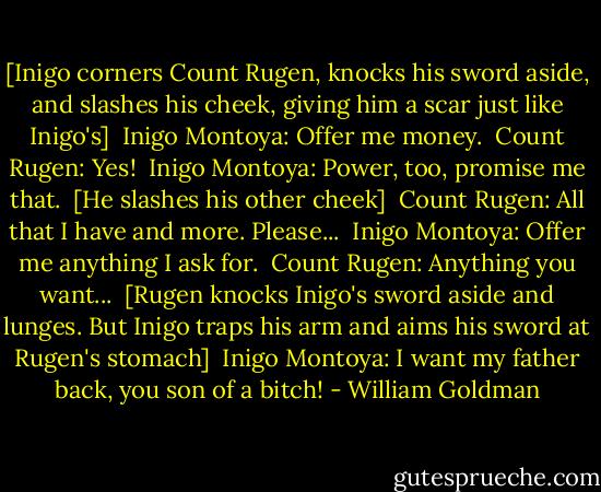 [Inigo corners Count Rugen, knocks his sword aside, and slashes his cheek, giving him a scar just like Inigo's] <br />Inigo Montoya: Offer me money. <br />Count Rugen: Yes! <br />Inigo Montoya: Power, too, promise me that. <br />[He slashes his other cheek] <br />Count Rugen: All that I have and more. Please... <br />Inigo Montoya: Offer me anything I ask for. <br />Count Rugen: Anything you want... <br />[Rugen knocks Inigo's sword aside and lunges. But Inigo traps his arm and aims his sword at Rugen's stomach] <br />Inigo Montoya: I want my father back, you son of a bitch! - William Goldman