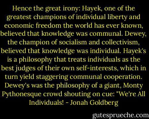 Hence the great irony: Hayek, one of the greatest champions of individual liberty and economic freedom the world has ever known, believed that knowledge was communal. Dewey, the champion of socialism and collectivism, believed that knowledge was individual. Hayek's is a philosophy that treats individuals as the best judges of their own self-interests, which in turn yield staggering communal cooperation. Dewey's was the philosophy of a giant, Monty Pythonesque crowd shouting on cue: "We're All Individuals! - Jonah Goldberg